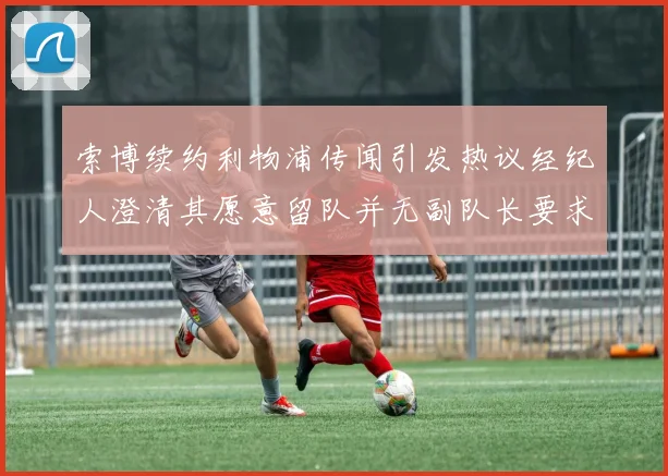 索博续约利物浦传闻引发热议经纪人澄清其愿意留队并无副队长要求